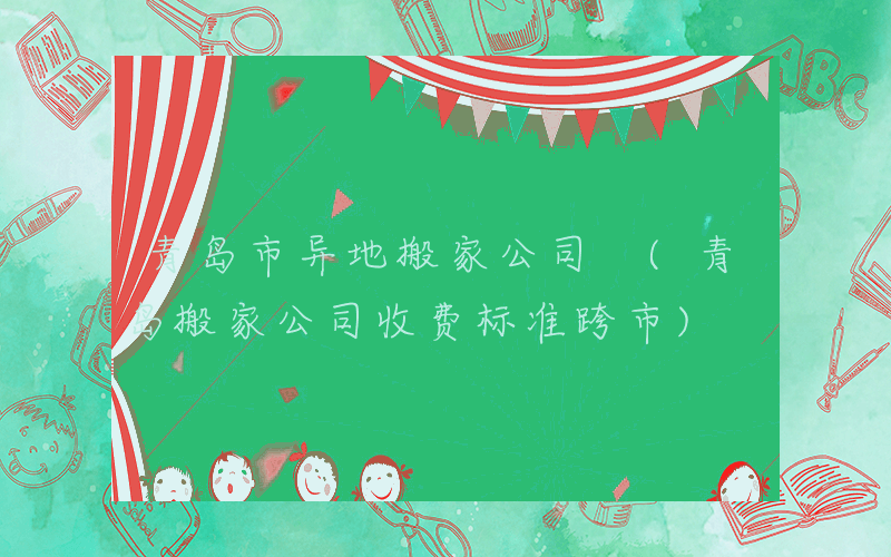青岛市异地搬家公司 (青岛搬家公司收费标准跨市)